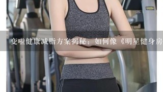 变啦健康减脂方案揭秘：如何像《明星健身房》中的张雨绮一样成为独立女性？