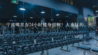 宁波哪里有24小时健身房啊？大市区的。