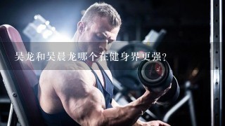 吴龙和吴晨龙哪个在健身界更强？